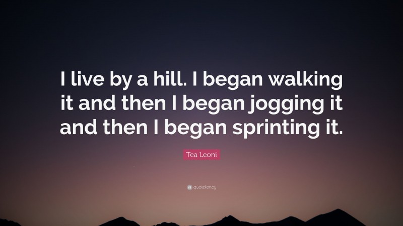 Tea Leoni Quote: “I live by a hill. I began walking it and then I began jogging it and then I began sprinting it.”