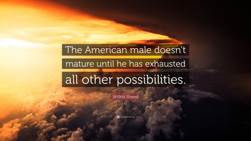 Wilfrid Sheed Quote: “The American male doesn’t mature until he has exhausted all other possibilities.”