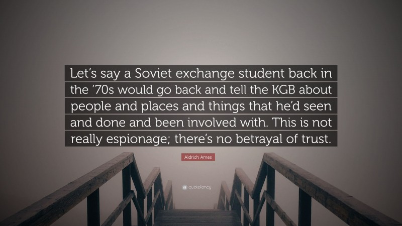 Aldrich Ames Quote: “Let’s say a Soviet exchange student back in the ’70s would go back and tell the KGB about people and places and things that he’d seen and done and been involved with. This is not really espionage; there’s no betrayal of trust.”