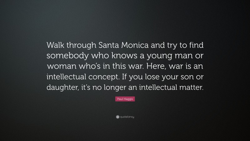 Paul Haggis Quote: “Walk through Santa Monica and try to find somebody who knows a young man or woman who’s in this war. Here, war is an intellectual concept. If you lose your son or daughter, it’s no longer an intellectual matter.”