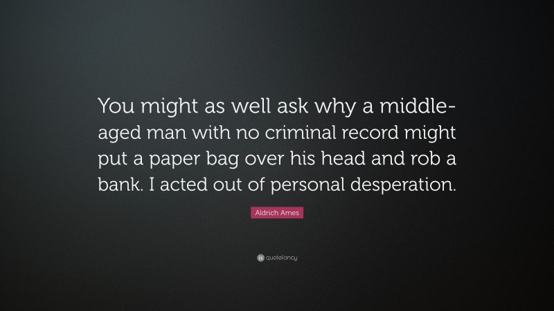 Aldrich Ames Quote: “You might as well ask why a middle-aged man with no criminal record might put a paper bag over his head and rob a bank. I acted out of personal desperation.”