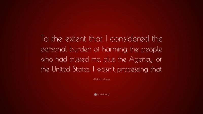Aldrich Ames Quote: “To the extent that I considered the personal burden of harming the people who had trusted me, plus the Agency, or the United States, I wasn’t processing that.”
