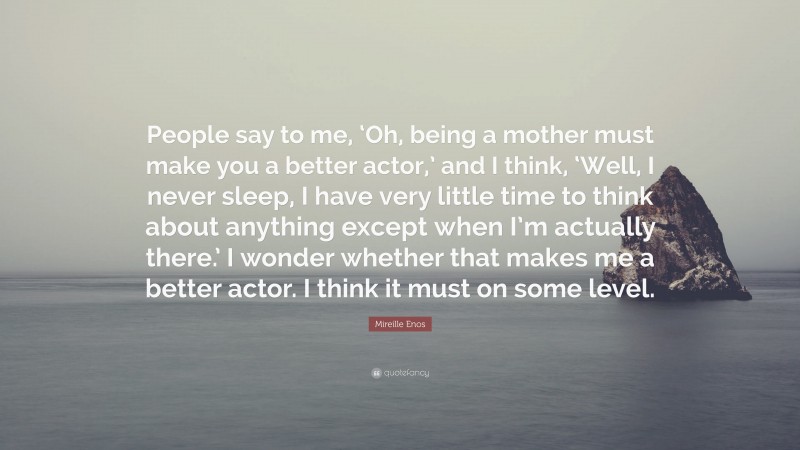 Mireille Enos Quote: “People say to me, ‘Oh, being a mother must make you a better actor,’ and I think, ‘Well, I never sleep, I have very little time to think about anything except when I’m actually there.’ I wonder whether that makes me a better actor. I think it must on some level.”