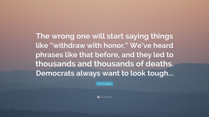 Paul Haggis Quote: “The wrong one will start saying things like “withdraw with honor.” We’ve heard phrases like that before, and they led to thousands and thousands of deaths. Democrats always want to look tough...”
