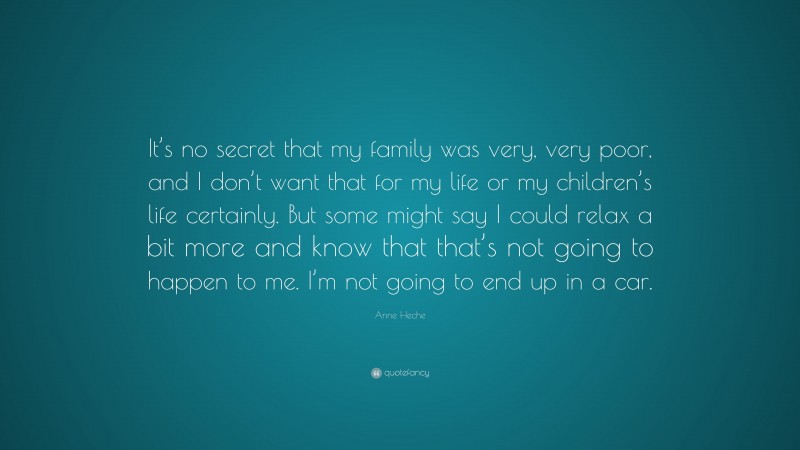 Anne Heche Quote: “It’s no secret that my family was very, very poor, and I don’t want that for my life or my children’s life certainly. But some might say I could relax a bit more and know that that’s not going to happen to me. I’m not going to end up in a car.”