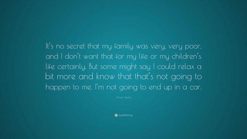 Anne Heche Quote: “It’s no secret that my family was very, very poor, and I don’t want that for my life or my children’s life certainly. But some might say I could relax a bit more and know that that’s not going to happen to me. I’m not going to end up in a car.”