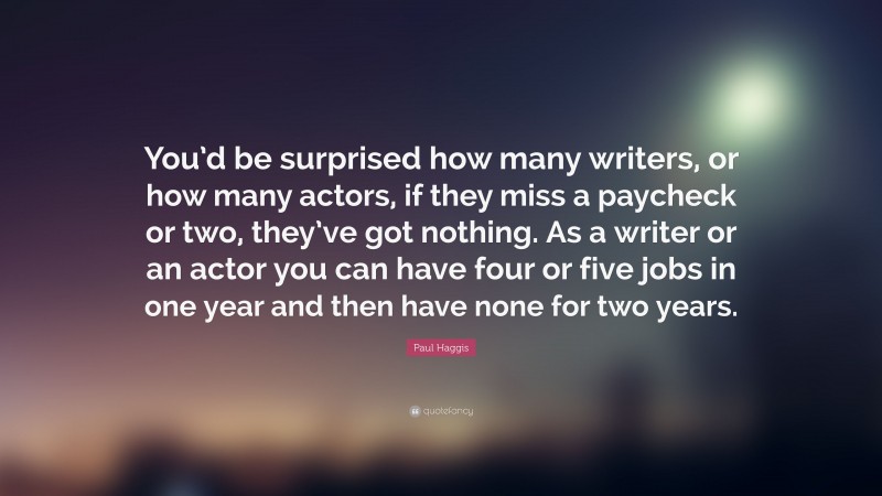 Paul Haggis Quote: “You’d be surprised how many writers, or how many actors, if they miss a paycheck or two, they’ve got nothing. As a writer or an actor you can have four or five jobs in one year and then have none for two years.”