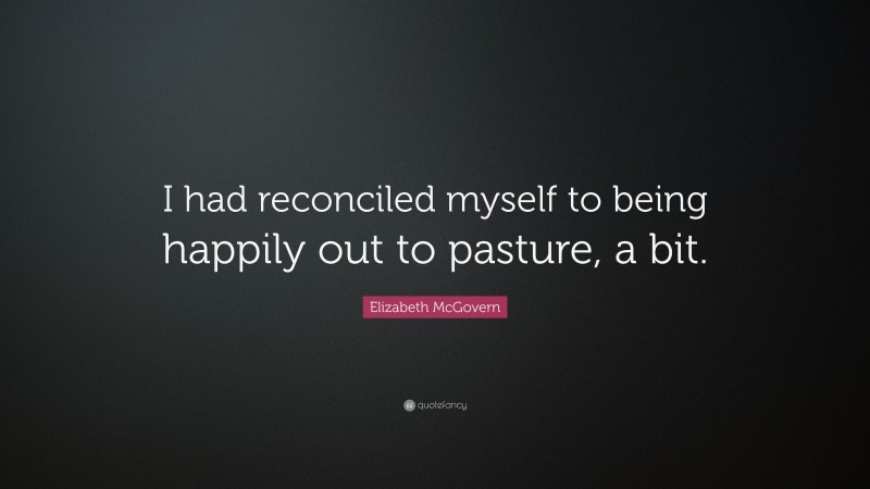 Elizabeth McGovern Quote: “I had reconciled myself to being happily out to pasture, a bit.”