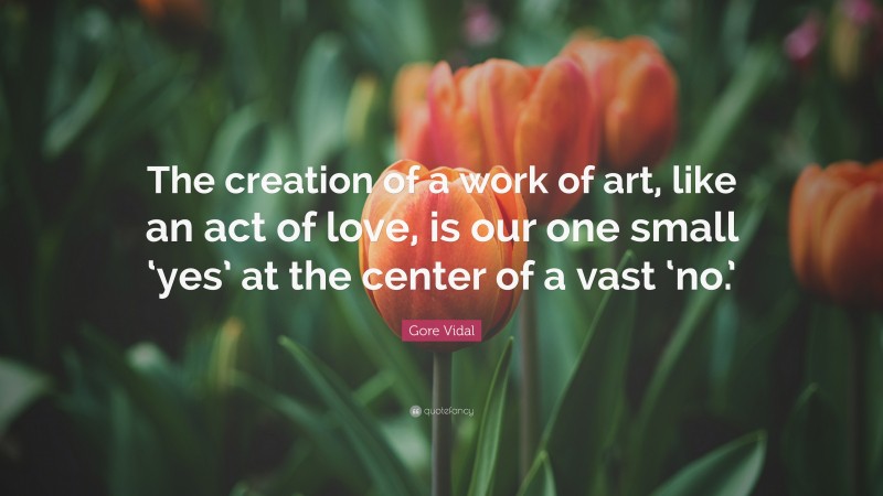 Gore Vidal Quote: “The creation of a work of art, like an act of love, is our one small ‘yes’ at the center of a vast ‘no.’”