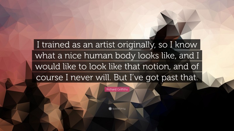 Richard Griffiths Quote: “I trained as an artist originally, so I know what a nice human body looks like, and I would like to look like that notion, and of course I never will. But I’ve got past that.”