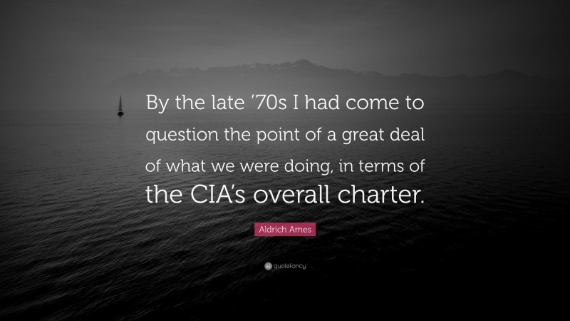 Aldrich Ames Quote: “By the late ’70s I had come to question the point of a great deal of what we were doing, in terms of the CIA’s overall charter.”