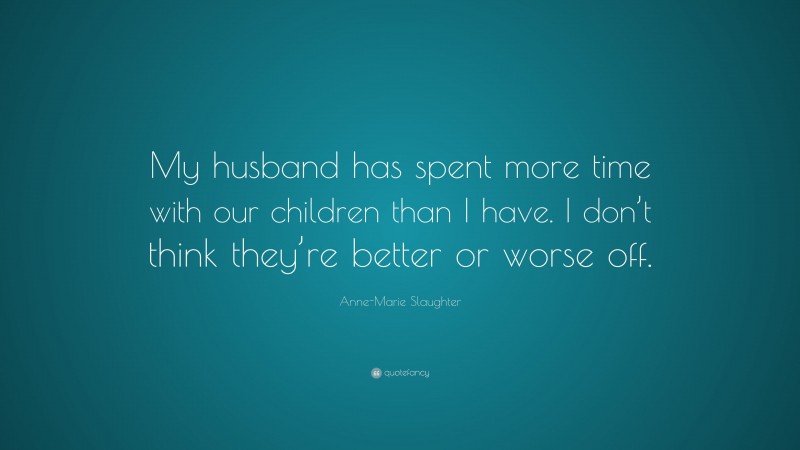 Anne-Marie Slaughter Quote: “My husband has spent more time with our children than I have. I don’t think they’re better or worse off.”