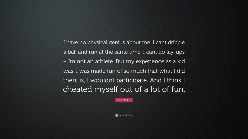 Rich Mullins Quote: “I have no physical genius about me. I cant dribble a ball and run at the same time, I cant do lay-ups – Im not an athlete. But my experience as a kid was, I was made fun of so much that what I did then, is, I wouldnt participate. And I think I cheated myself out of a lot of fun.”