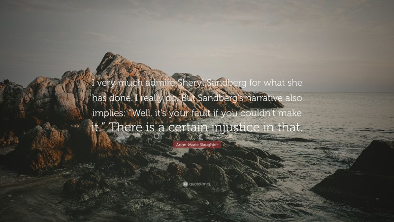 Anne-Marie Slaughter Quote: “I very much admire Sheryl Sandberg for what she has done. I really do. But Sandberg’s narrative also implies: “Well, it’s your fault if you couldn’t make it.” There is a certain injustice in that.”