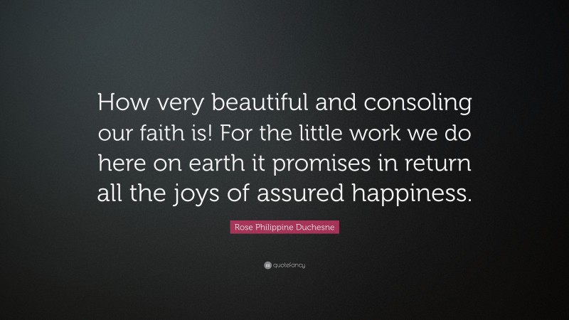 Rose Philippine Duchesne Quote: “How very beautiful and consoling our faith is! For the little work we do here on earth it promises in return all the joys of assured happiness.”