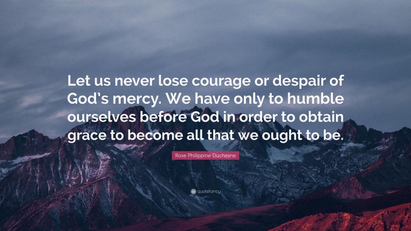 Rose Philippine Duchesne Quote: “Let us never lose courage or despair of God’s mercy. We have only to humble ourselves before God in order to obtain grace to become all that we ought to be.”