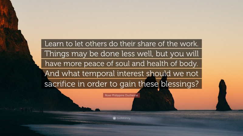 Rose Philippine Duchesne Quote: “Learn to let others do their share of the work. Things may be done less well, but you will have more peace of soul and health of body. And what temporal interest should we not sacrifice in order to gain these blessings?”