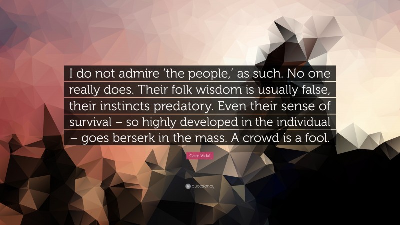 Gore Vidal Quote: “I do not admire ‘the people,’ as such. No one really does. Their folk wisdom is usually false, their instincts predatory. Even their sense of survival – so highly developed in the individual – goes berserk in the mass. A crowd is a fool.”