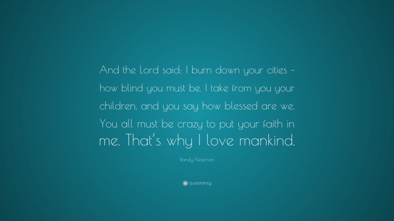 Randy Newman Quote: “And the Lord said: I burn down your cities – how blind you must be. I take from you your children, and you say how blessed are we. You all must be crazy to put your faith in me. That’s why I love mankind.”
