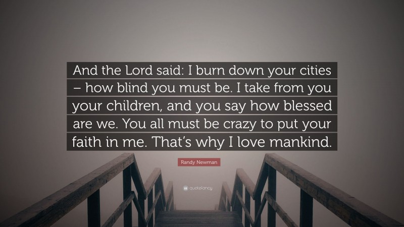 Randy Newman Quote: “And the Lord said: I burn down your cities – how blind you must be. I take from you your children, and you say how blessed are we. You all must be crazy to put your faith in me. That’s why I love mankind.”