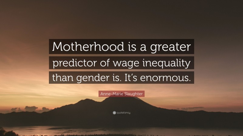 Anne-Marie Slaughter Quote: “Motherhood is a greater predictor of wage inequality than gender is. It’s enormous.”