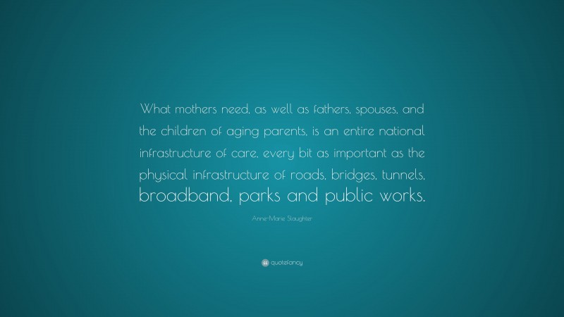Anne-Marie Slaughter Quote: “What mothers need, as well as fathers, spouses, and the children of aging parents, is an entire national infrastructure of care, every bit as important as the physical infrastructure of roads, bridges, tunnels, broadband, parks and public works.”