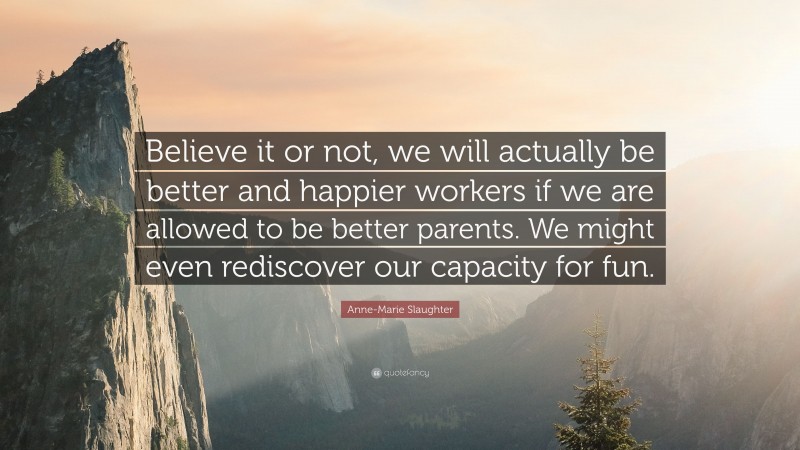 Anne-Marie Slaughter Quote: “Believe it or not, we will actually be better and happier workers if we are allowed to be better parents. We might even rediscover our capacity for fun.”