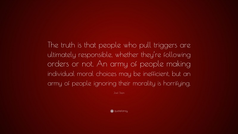Joel Stein Quote: “The truth is that people who pull triggers are ultimately responsible, whether they’re following orders or not. An army of people making individual moral choices may be inefficient, but an army of people ignoring their morality is horrifying.”