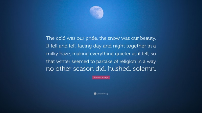 Patricia Hampl Quote: “The cold was our pride, the snow was our beauty. It fell and fell, lacing day and night together in a milky haze, making everything quieter as it fell, so that winter seemed to partake of religion in a way no other season did, hushed, solemn.”