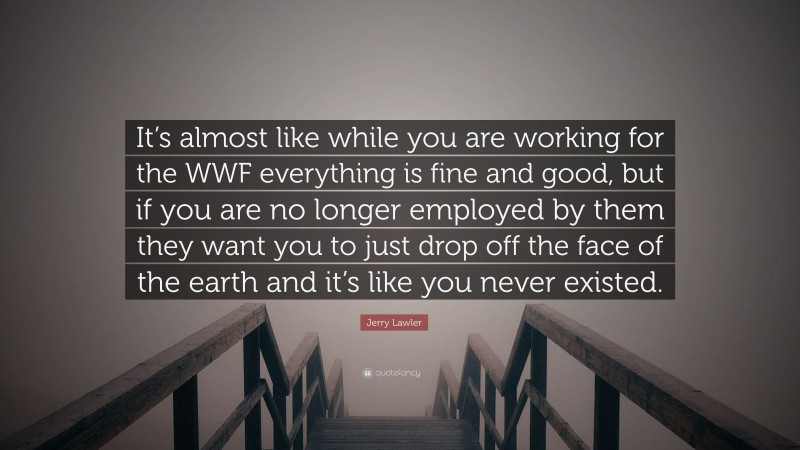 Jerry Lawler Quote: “It’s almost like while you are working for the WWF everything is fine and good, but if you are no longer employed by them they want you to just drop off the face of the earth and it’s like you never existed.”