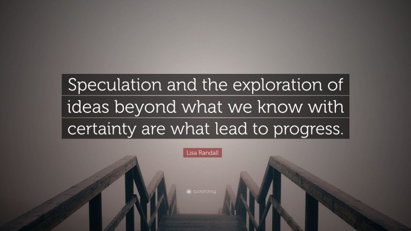 Lisa Randall Quote: “Speculation and the exploration of ideas beyond what we know with certainty are what lead to progress.”