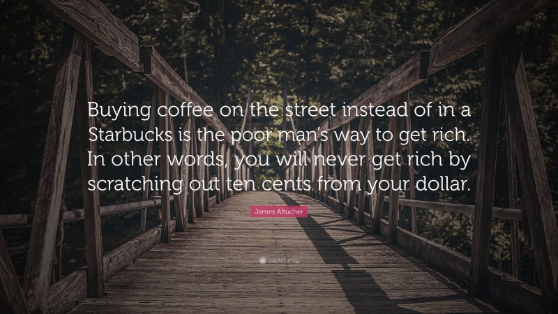 James Altucher Quote: “Buying coffee on the street instead of in a Starbucks is the poor man’s way to get rich. In other words, you will never get rich by scratching out ten cents from your dollar.”