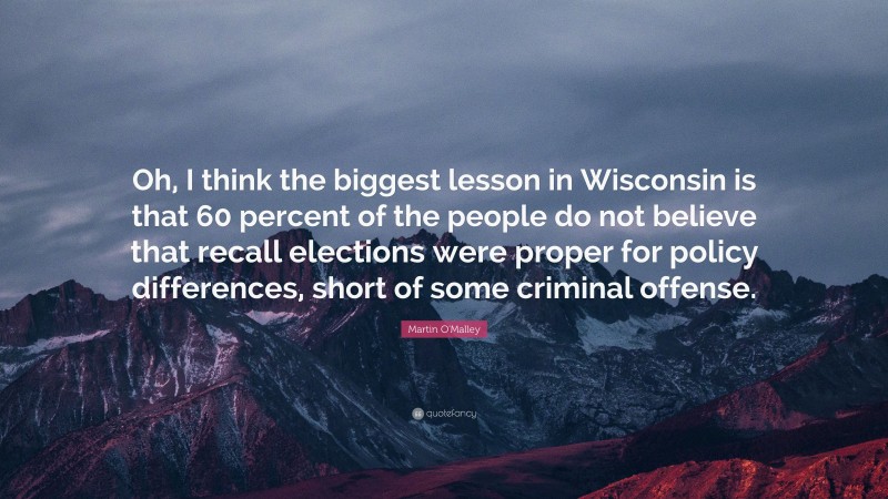 Martin O'Malley Quote: “Oh, I think the biggest lesson in Wisconsin is that 60 percent of the people do not believe that recall elections were proper for policy differences, short of some criminal offense.”