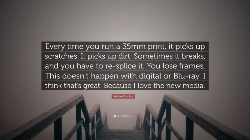 William Friedkin Quote: “Every time you run a 35mm print, it picks up scratches. It picks up dirt. Sometimes it breaks, and you have to re-splice it. You lose frames. This doesn’t happen with digital or Blu-ray. I think that’s great. Because I love the new media.”