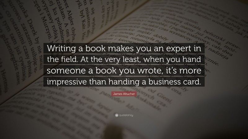 James Altucher Quote: “Writing a book makes you an expert in the field. At the very least, when you hand someone a book you wrote, it’s more impressive than handing a business card.”