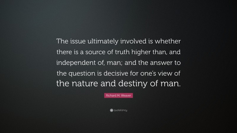 Richard M. Weaver Quote: “The issue ultimately involved is whether there is a source of truth higher than, and independent of, man; and the answer to the question is decisive for one’s view of the nature and destiny of man.”