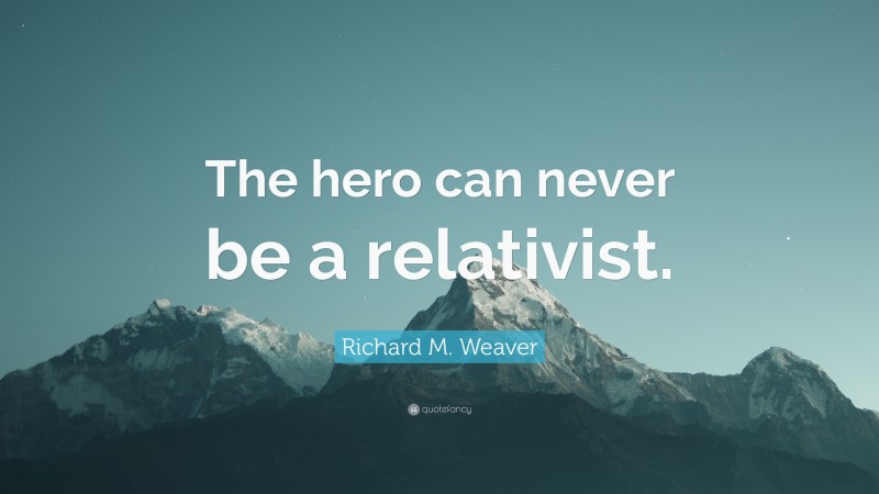 Richard M. Weaver Quote: “The hero can never be a relativist.”