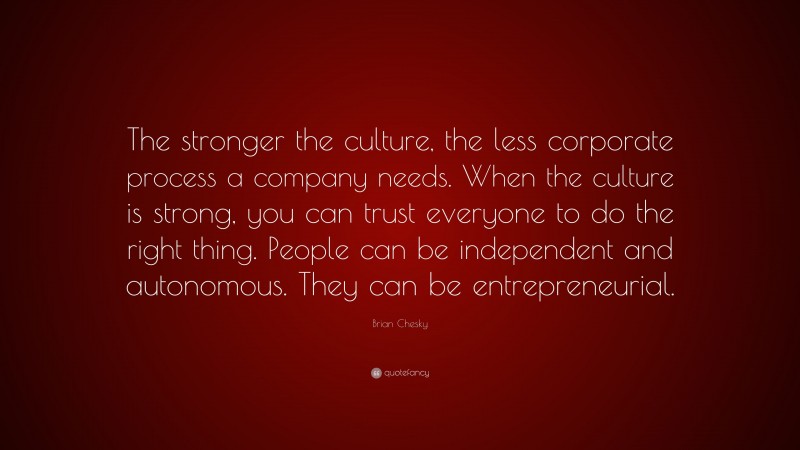 Brian Chesky Quote: “The stronger the culture, the less corporate process a company needs. When the culture is strong, you can trust everyone to do the right thing. People can be independent and autonomous. They can be entrepreneurial.”