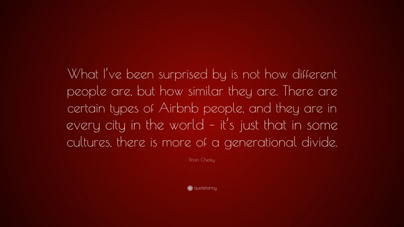 Brian Chesky Quote: “What I’ve been surprised by is not how different people are, but how similar they are. There are certain types of Airbnb people, and they are in every city in the world – it’s just that in some cultures, there is more of a generational divide.”