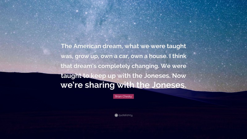Brian Chesky Quote: “The American dream, what we were taught was, grow up, own a car, own a house. I think that dream’s completely changing. We were taught to keep up with the Joneses. Now we’re sharing with the Joneses.”