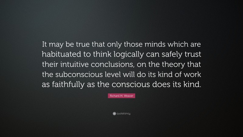 Richard M. Weaver Quote: “It may be true that only those minds which are habituated to think logically can safely trust their intuitive conclusions, on the theory that the subconscious level will do its kind of work as faithfully as the conscious does its kind.”