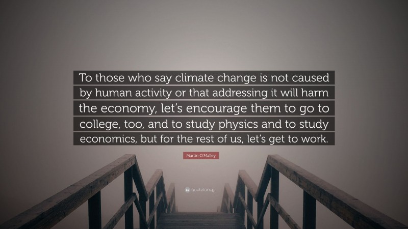 Martin O'Malley Quote: “To those who say climate change is not caused by human activity or that addressing it will harm the economy, let’s encourage them to go to college, too, and to study physics and to study economics, but for the rest of us, let’s get to work.”
