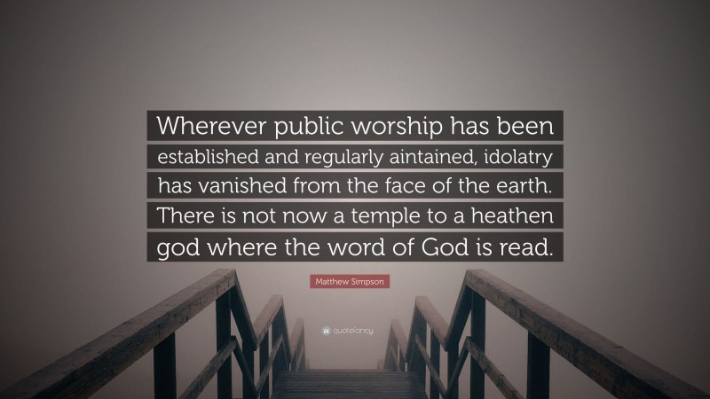Matthew Simpson Quote: “Wherever public worship has been established and regularly aintained, idolatry has vanished from the face of the earth. There is not now a temple to a heathen god where the word of God is read.”
