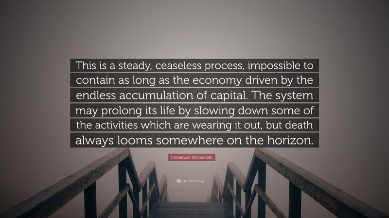 Immanuel Wallerstein Quote: “This is a steady, ceaseless process, impossible to contain as long as the economy driven by the endless accumulation of capital. The system may prolong its life by slowing down some of the activities which are wearing it out, but death always looms somewhere on the horizon.”