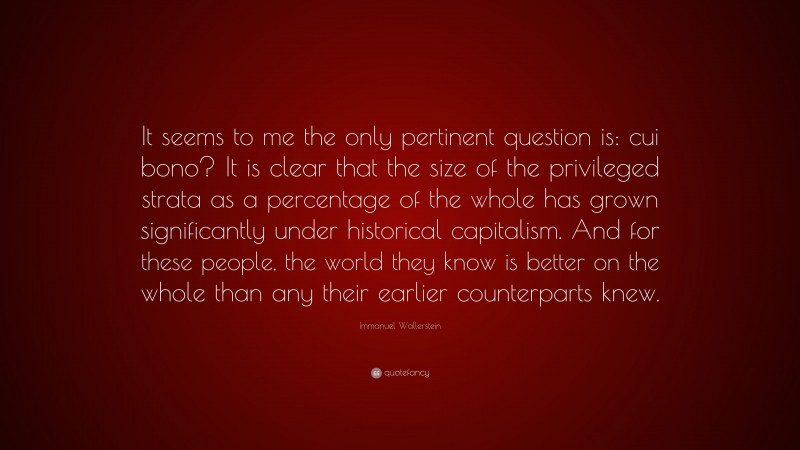 Immanuel Wallerstein Quote: “It seems to me the only pertinent question is: cui bono? It is clear that the size of the privileged strata as a percentage of the whole has grown significantly under historical capitalism. And for these people, the world they know is better on the whole than any their earlier counterparts knew.”