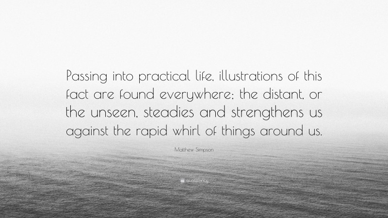 Matthew Simpson Quote: “Passing into practical life, illustrations of this fact are found everywhere; the distant, or the unseen, steadies and strengthens us against the rapid whirl of things around us.”