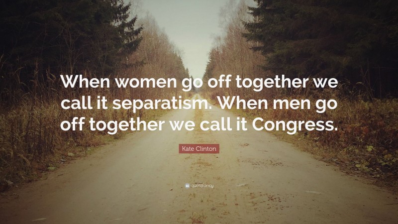 Kate Clinton Quote: “When women go off together we call it separatism. When men go off together we call it Congress.”