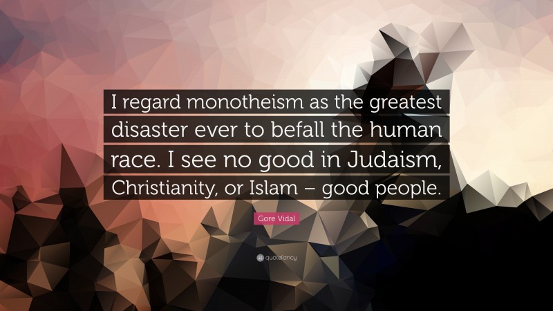 Gore Vidal Quote: “I regard monotheism as the greatest disaster ever to befall the human race. I see no good in Judaism, Christianity, or Islam – good people.”