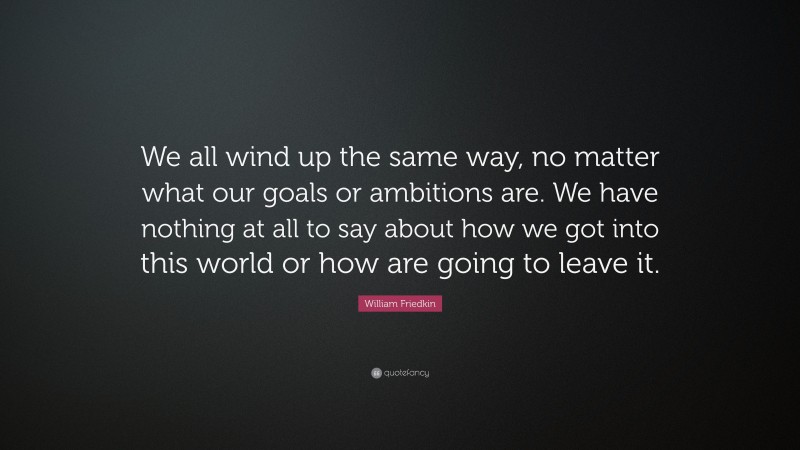 William Friedkin Quote: “We all wind up the same way, no matter what our goals or ambitions are. We have nothing at all to say about how we got into this world or how are going to leave it.”