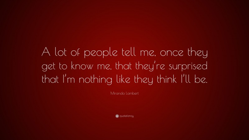 Miranda Lambert Quote: “A lot of people tell me, once they get to know me, that they’re surprised that I’m nothing like they think I’ll be.”